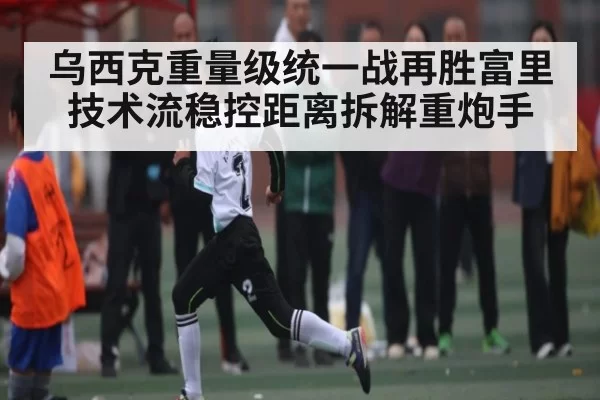 乌西克重量级统一战再胜富里 技术流稳控距离拆解重炮手